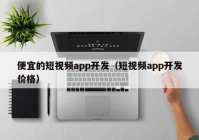 便宜的短视频app开发（短视频app开发价格）