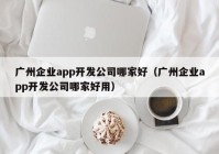 广州企业app开发公司哪家好（广州企业app开发公司哪家好用）