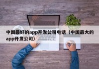 中国最好的app开发公司电话（中国最大的app开发公司）