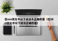 在seo优化中以下说法不正确的是（在SEO优化中以下说法正确的是）